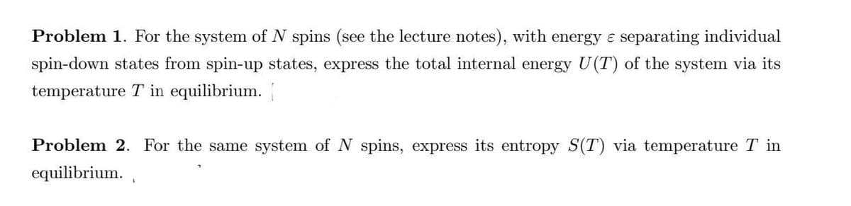 Problem 1. For the system of N spins (see the lecture notes), with energy e separating individual
spin-down states from spin-up states, express the total internal energy U(T) of the system via its
temperature T in equilibrium.
Problem 2. For the same system of N spins, express its entropy S(T) via temperature T in
equilibrium.
