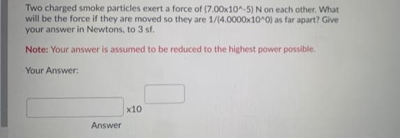 Two charged smoke particles exert a force of (7.00x10^-5) N on each other. What
will be the force if they are moved so they are 1/(4.0000x10^0) as far apart? Give
your answer in Newtons, to 3 sf.
Note: Your answer is assumed to be reduced to the highest power possible.
Your Answer:
x10
Answer
