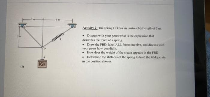 Activity 2: The spring DB has an unstretched length of 2 m.
2 im
Discuss with your peers what is the expression that
describes the force of a spring.
• Draw the FBD, label ALL forces involve, and discuss with
your peers how you did it.
• How does the weight of the create appears in the FBD
• Determine the stiffness of the spring to hold the 40-kg crate
in the position shown.
www
(1)
