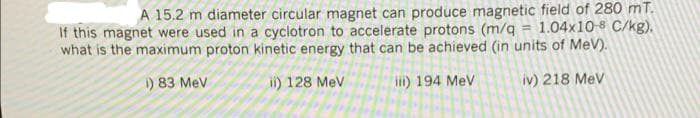 A 15.2 m diameter circular magnet can produce magnetic field of 280 mT.
If this magnet were used in a cyclotron to accelerate protons (m/q = 1.04x10-8 C/kg),
what is the maximum proton kinetic energy that can be achieved (in units of MeV).
) 83 MeV
ii) 128 Mev
ii) 194 MeV
iv) 218 Mev
