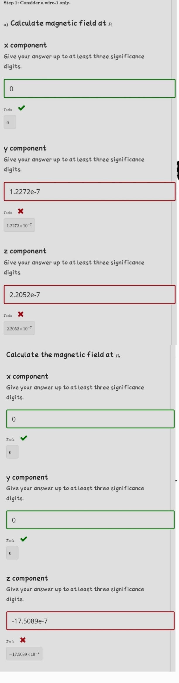 Step 1: Consider a wire-1 only.
a) Calculate magnetic field at a
x component
Give your answer up to at least three significance
digits.
Tesla
y component
Give your answer up to at least three significance
digits.
1.2272e-7
Tesla
1.2272 x 10-7
z component
Give your answer up to at least three significance
digits.
2.2052e-7
Tesla X
2.2052 x 10-7
Calculate the magnetic field at P,
x compone
Give your answer up to at least three significance
digits.
Tesla
y component
Give your answer up to at least three significance
digits.
Tesla
z component
Give your answer up to at least three significance
digits.
-17.5089e-7
Tesla
-17.5089 x 10-7
