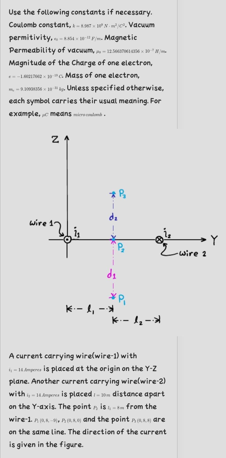 Use the following constants if necessary.
Coulomb constant, k = 8.987 x 10° N m² /C2. Vacuum
permitivity,.
€0 = 8.854 x 10-12 F/m. Magnetic
Permeability of vacuum, Ho = 12.566370614356 × 10-7 H/m.
Magnitude of the Charge of one electron,
e = -1.60217662 x 10-19 C. Mass of one electron,
m. = 9.10938356 x 10 31 kg. Unless specified otherwise,
each symbol carries their usual meaning. For
example, µc means micro coulomb .
dz
wire 1
wire 2
de
K.- l, --
K.- l2-
A current carrying wire(wire-1) with
in = 14 Amperes is placed at the origin on the Y-Z
plane. Another current carrying wirelwire-2)
with iz = 14 Amperes is placed i= 10 m distance apart
on the Y-axis. The point P, is 4 = 8m from the
wire-1. P (0, 8, -9), P2 (0,8, 0) and the point pP, (0,8, 8) dre
on the same line. The direction of the current
is given in the figure.
