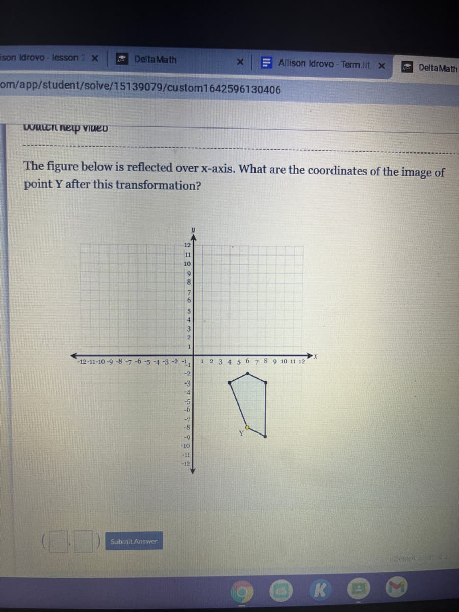 ison Idrovo - lesson
* DeltaMath
E Allison Idrovo - Term.lit x
* DeltaMath
om/app/student/solve/15139079/custom1642596130406
The figure below is reflected over x-axis. What are the coordinates of the image of
point Y after this transformation?
12
11
10
9
3
-12-11-10 -9 -8 -7 -6 -5 -4 -3 -2 -1,
1 2 3 4 5 6 7 8 9 10 11 12
-3
-b
-8
-9
-10
-11
-12
Submit Answer
K
