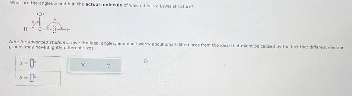 What are the angles a and b in the actual molecule of which this is a Lewis structure?
:0:
H
44.
H
Note for advanced students: give the ideal angles, and don't worry about small differences from the ideal that might be caused by the fact that different electron
groups may have slightly different sizes.
a = 0 °
b=0°