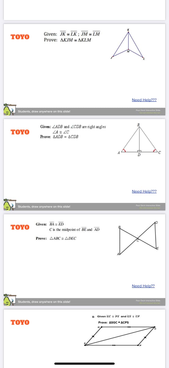 Given: JK = LK; JM = LM
ΤΟΥΟ
Prove: AKJM = AKLM
Need Help???
Pear Deck interactive Side
Students, draw anywhere on this slide!
Given: ZADB and ZCDB are right angles
ΤΟYΟ
ZA = LC
Prove: AADB = ACDB
Need Help???
Pear Deck Interactive Slide
Students, draw anywhere on this slide!
Given: BA = ED
ΤΟYΟ
Cis the midpoint of BE and AD
Prove: AABC = ADEC
Need Help??
Pear Deck Interactive Side
Students, draw anywhere on this slide!
Do not remove this ba
a. Given GC I PS and GS CP
TOYO
Prove: ASGC ACPS
