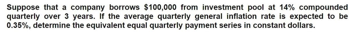 Suppose that a company borrows $100,000 from investment pool at 14% compounded
quarterly over 3 years. If the average quarterly general inflation rate is expected to be
0.35%, determine the equivalent equal quarterly payment series in constant dollars.
