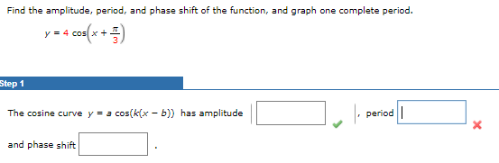 Find the amplitude, period, and phase shift of the function, and graph one complete period.
+ =)
y = 4 cos x
Step 1
The cosine curve y = a cos(k(x - b)) has amplitude
period|
and phase shift
