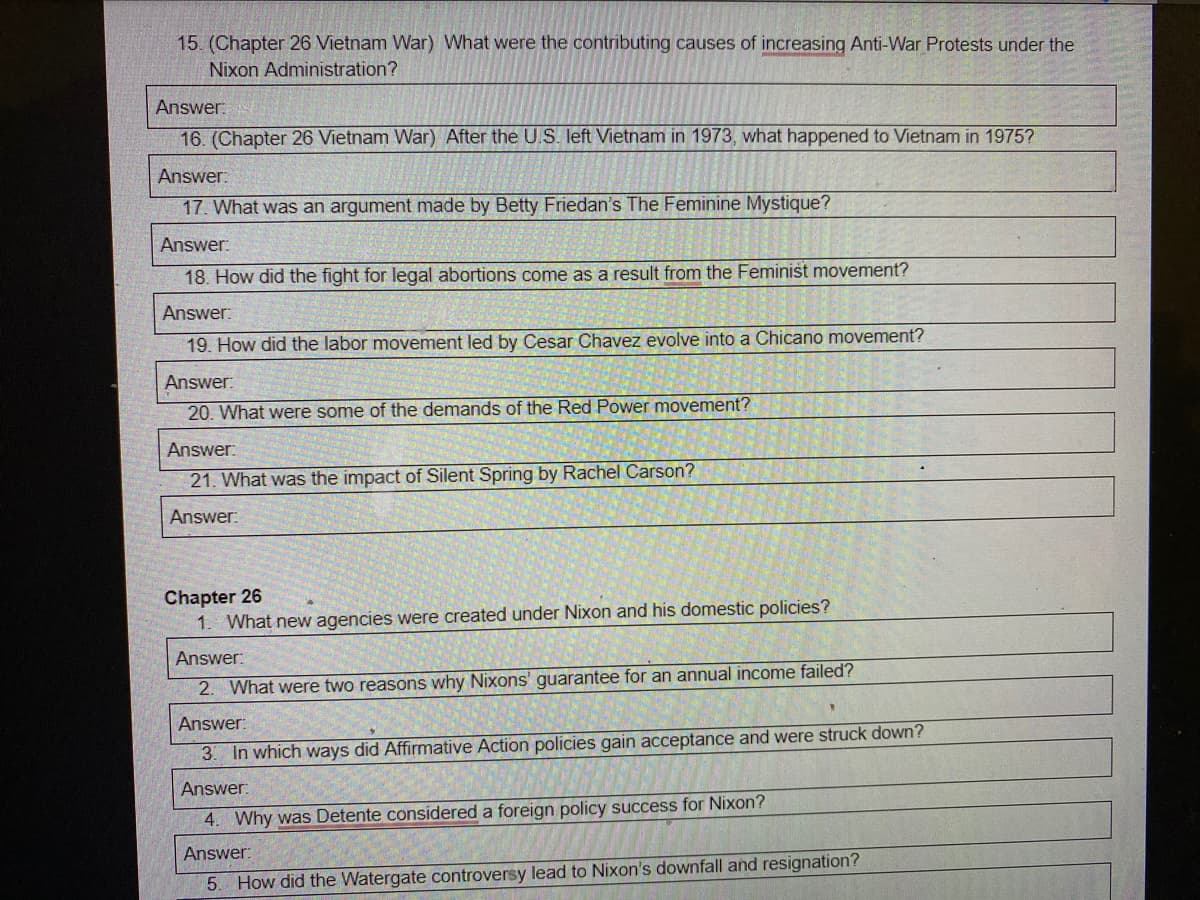 15. (Chapter 26 Vietnam War) What were the contributing causes of increasing Anti-War Protests under the
Nixon Administration?
Answer:
16. (Chapter 26 Vietnam War) After the U.S. left Vietnam in 1973, what happened to Vietnam in 1975?
Answer:
17. What was an argument made by Betty Friedan's The Feminine Mystique?
Answer:
18. How did the fight for legal abortions come as a result from the Feminist movement?
Answer:
19. How did the labor movement led by Cesar Chavez evolve into a Chicano movement?
Answer:
20. What were some of the demands of the Red Power movement?
Answer:
21. What was the impact of Silent Spring by Rachel Carson?
Answer:
Chapter 26
1. What new agencies were created under Nixon and his domestic policies?
Answer:
2. What were two reasons why Nixons' guarantee for an annual income failed?
Answer:
3. In which ways did Affirmative Action policies gain acceptance and were struck down?
Answer:
4. Why was Detente considered a foreign policy success for Nixon?
Answer:
5. How did the Watergate controversy lead to Nixon's downfall and resignation?
