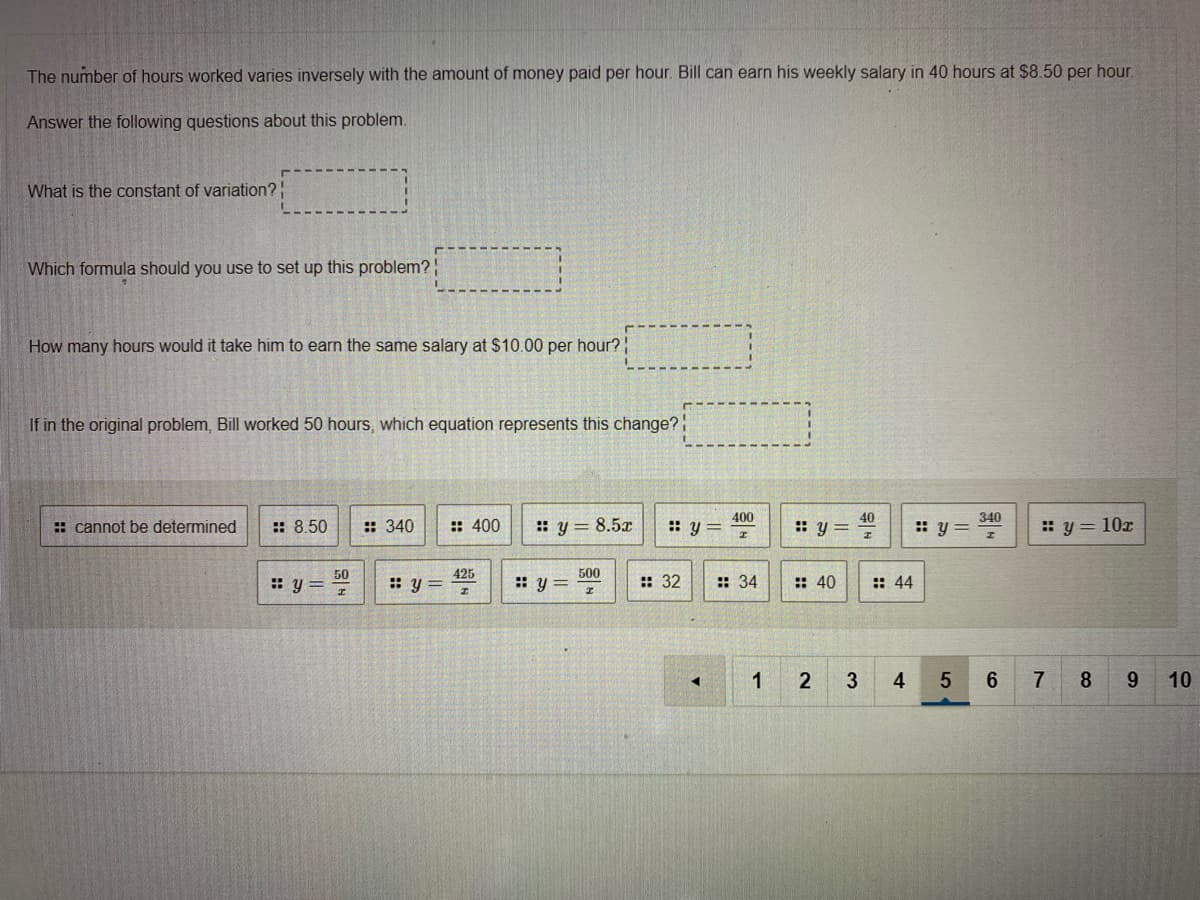 The number of hours worked varies inversely with the amount of money paid per hour. Bill can earn his weekly salary in 40 hours at $8.50 per hour.
Answer the following questions about this problem.
What is the constant of variation?
Which formula should you use to set up this problem?
How many hours would it take him to earn the same salary at $10.00 per hour?
If in the original problem, Bill worked 50 hours, which equation represents this change?
400
:: y=
40
: cannot be determined
:: 8.50
: 340
:: 400
: y= 8.5x
: y =
340
:: y=
: y = 10x
50
: y= 7
425
: y =
500
: y =
: 40
:: 32
:: 34
:: 44
2
3
4
6
7
8.
9.
10

