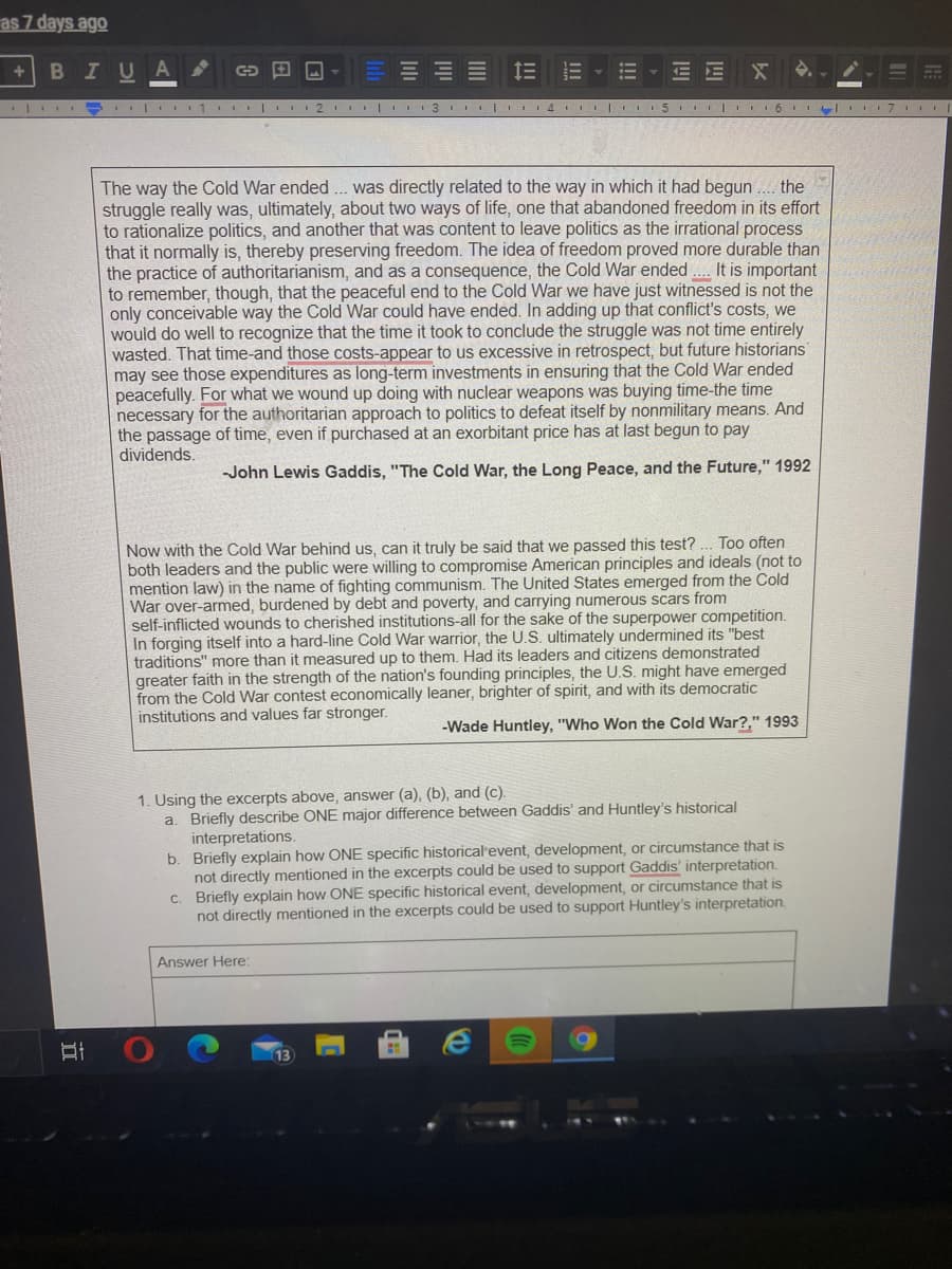 as 7 days ago
BIU
| - | 1 I 2 I| 3 I 14 | 5 | 6II 7
The way the Cold War ended .. was directly related to the way in which it had begun . the
struggle really was, ultimately, about two ways of life, one that abandoned freedom in its effort
to rationalize politics, and another that was content to leave politics as the irrational process
that it normally is, thereby preserving freedom. The idea of freedom proved more durable than
the practice of authoritarianism, and as a consequence, the Cold War ended
to remember, though, that the peaceful end to the Cold War we have just witnessed is not the
only conceivable way the Cold War could have ended. In adding up that conflict's costs, we
would do well to recognize that the time it took to conclude the struggle was not time entirely
wasted. That time-and those costs-appear to us excessive in retrospect, but future historians
may see those expenditures as long-term investments in ensuring that the Cold War ended
peacefully. For what we wound up doing with nuclear weapons was buying time-the time
necessary for the authoritarian approach to politics to defeat itself by nonmilitary means. And
the passage of time, even if purchased at an exorbitant price has at last begun to pay
dividends.
It is important
-John Lewis Gaddis, "The Cold War, the Long Peace, and the Future," 1992
Now with the Cold War behind us, can it truly be said that we passed this test?
both leaders and the public were willing to compromise American principles and ideals (not to
mention law) in the name of fighting communism. The United States emerged from the Cold
War over-armed, burdened by debt and poverty, and carrying numerous scars from
self-inflicted wounds to cherished institutions-all for the sake of the superpower competition.
In forging itself into a hard-line Cold War warrior, the U.S. ultimately undermined its "best
traditions" more than it measured up to them. Had its leaders and citizens demonstrated
greater faith in the strength of the nation's founding principles, the U.S. might have emerged
from the Cold War contest economically leaner, brighter of spirit, and with its democratic
institutions and values far stronger.
Too often
-Wade Huntley, "Who Won the Cold War?," 1993
1. Using the excerpts above, answer (a), (b), and (c).
a. Briefly describe ONE major difference between Gaddis' and Huntley's historical
interpretations.
b. Briefly explain how ONE specific historical event, development, or circumstance that is
not directly mentioned in the excerpts could be used to support Gaddis' interpretation.
c. Briefly explain how ONE specific historical event, development, or circumstance that is
not directly mentioned in the excerpts could be used to support Huntley's interpretation.
Answer Here:
13
!!
