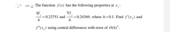 The function f(x) has the following properties at x,:
Vf
Af
= 0.23751 and =0.24369, where h=0.1. Find f'(x,) and
h
f"(x;) using central differences with error of O(h).
