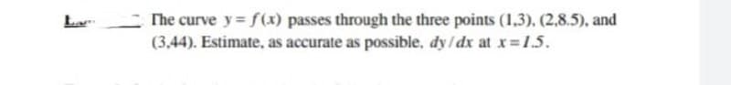 The curve y= f(x) passes through the three points (1,3), (2,8.5), and
(3,44). Estimate, as accurate as possible, dy /dx at x=1.5.
