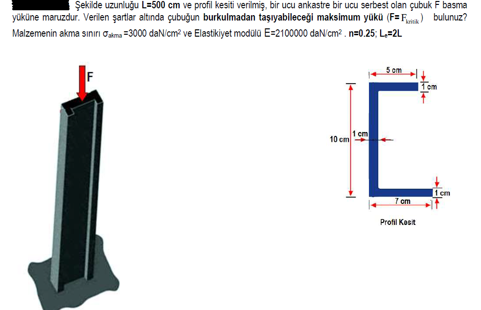 Şekilde uzunluğu L=500 cm ve profil kesiti verilmiş, bir ucu ankastre bir ucu serbest olan çubuk F basma
yüküne maruzdur. Verilen şartlar altında çubuğun burkulmadan taşıyabileceği maksimum yükü (F= Fik)
Malzemenin akma sınırı Oakma =3000 daN/cm2 ve Elastikiyet modülü E=2100000 daN/cm2 . n=0.25; Le=2L
bulunuz?
5 cm
E
1 cm
1 cm
10 cm
1 cm
7 cm
Profil Kesit
