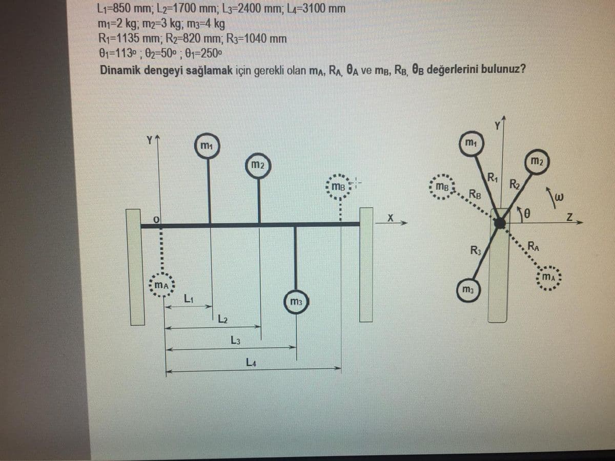 L1=850 mm; L2-1700 mm; L3-2400 mm; L4-3100 mm
m1=2 kg; m2=3 kg; m3-4 kg
R1=1135 mm; R2-820 mm; R3=1040 mm
01=113° ; 02=50° ; 01=250
Dinamik dengeyi sağlamak için gerekli olan ma, RA, 0A ve mB, RB, 0B değerlerini bulunuz?
m1
m1
m2
m2
R1
R2
mB
MB
RB
R3
m3
MA
LI
m3
L2
L3
L4
