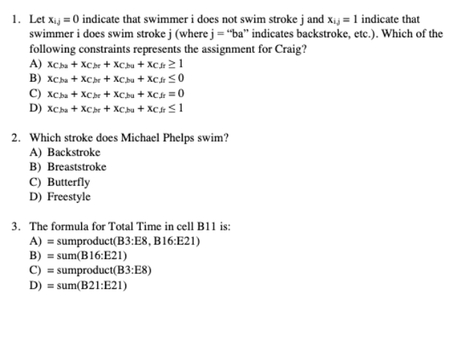 1. Let xij = 0 indicate that swimmer i does not swim stroke j and xij = 1 indicate that
swimmer i does swim stroke j (where j ="ba" indicates backstroke, etc.). Which of the
following constraints represents the assignment for Craig?
A) XC.ba + XCbr + XC.bu + XCfr 21
B) xCba + XCbr + XC,bu + XC.r < 0
C) xCba + XChr + XC,bu + XCr =0
D) XCba + XChr + XC,bu + XC.fr < 1
2. Which stroke does Michael Phelps swim?
A) Backstroke
B) Breaststroke
C) Butterfly
D) Freestyle
3. The formula for Total Time in cell B11 is:
A) = sumproduct(B3:E8, B16:E21)
B) = sum(B16:E21)
C) = sumproduct(B3:E8)
D) = sum(B21:E21)
