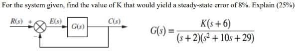 For the system given, find the value of K that would yield a steady-state error of 8%. Explain (25%)
E(s)
C(s)
K(s +6)
G(s) =
(s+2)(s2 + 10s +29)
R(s)
G(s)
