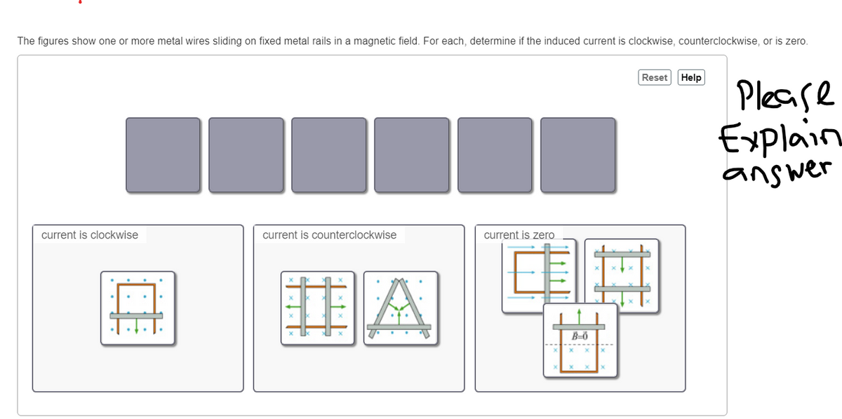 The figures show one or more metal wires sliding on fixed metal rails in a magnetic field. For each, determine if the induced current is clockwise, counterclockwise, or is zero.
current is clockwise
current is counterclockwise
current is zero
#A
B-0
Reset
Help
Please
Explain
answer