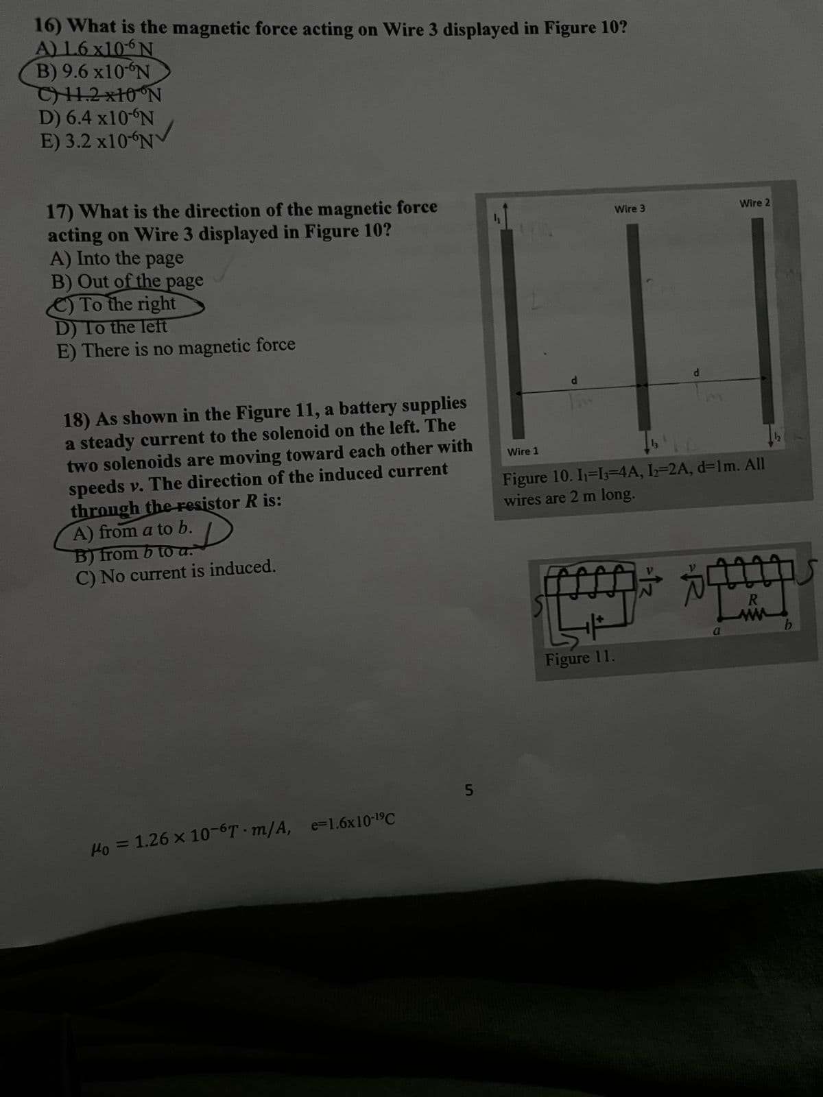 16) What is the magnetic force acting on Wire 3 displayed in Figure 10?
A) 1.6 x106N
B) 9.6 x10-N
C) 11.2x10 N
D) 6.4 x10-N
E) 3.2 x10 N
17) What is the direction of the magnetic force
acting on Wire 3 displayed in Figure 10?
A) Into the page
B) Out of the page
To the right
D) To the left
E) There is no magnetic force
18) As shown in the Figure 11, a battery supplies
a steady current to the solenoid on the left. The
two solenoids are moving toward each other with
speeds v. The direction of the induced current
through the resistor R is:
A) from a to b.
B) from b to a.
C) No current is induced.
4
Wire 3
Wire 2
Wire 1
d
d
Figure 10. I₁ =13-4A, 12=2A, d=1m. All
wires are 2 m long.
B
μo = 1.26 × 10-6T m/A, e=1.6x10-19C
to = ×
5
V
R
www
a
b
Figure 11.