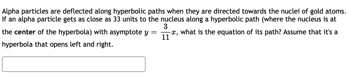 Alpha particles are deflected along hyperbolic paths when they are directed towards the nuclei of gold atoms.
If an alpha particle gets as close as 33 units to the nucleus along a hyperbolic path (where the nucleus is at
3
the center of the hyperbola) with asymptote y
-x, what is the equation of its path? Assume that it's a
11
hyperbola that opens left and right.
