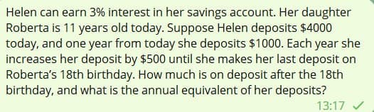 Helen can earn 3% interest in her savings account. Her daughter
Roberta is 11 years old today. Suppose Helen deposits $4000
today, and one year from today she deposits $1000. Each year she
increases her deposit by $500 until she makes her last deposit on
Roberta's 18th birthday. How much is on deposit after the 18th
birthday, and what is the annual equivalent of her deposits?
13:17 ✓