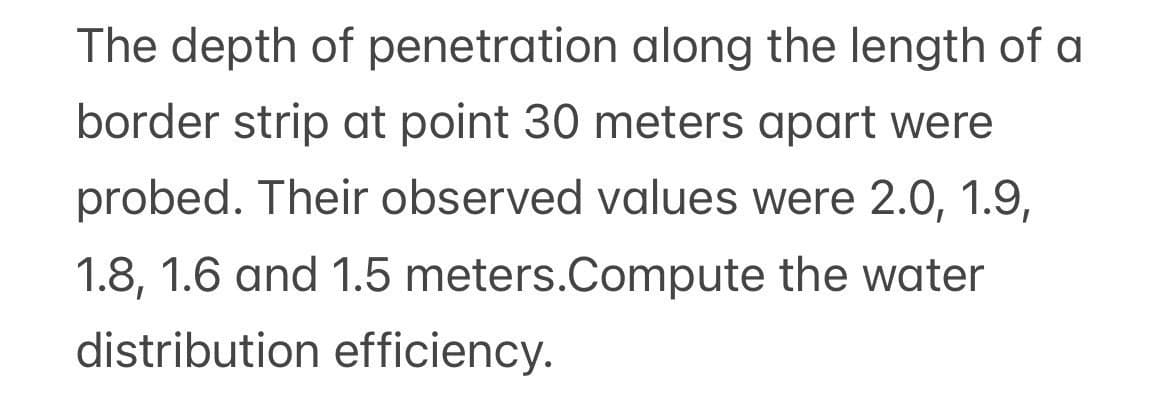 The depth of penetration along the length of a
border strip at point 30 meters apart were
probed. Their observed values were 2.0, 1.9,
1.8, 1.6 and 1.5 meters.Compute the water
distribution efficiency.