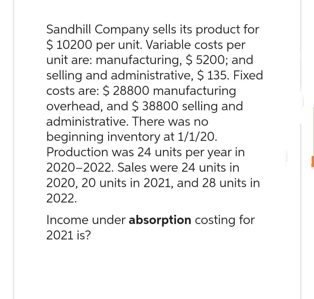 Sandhill Company sells its product for
$ 10200 per unit. Variable costs per
unit are: manufacturing, $ 5200; and
selling and administrative, $ 135. Fixed
costs are: $28800 manufacturing
overhead, and $ 38800 selling and
administrative. There was no
beginning inventory at 1/1/20.
Production was 24 units per year in
2020-2022. Sales were 24 units in
2020, 20 units in 2021, and 28 units in
2022.
Income under absorption costing for
2021 is?