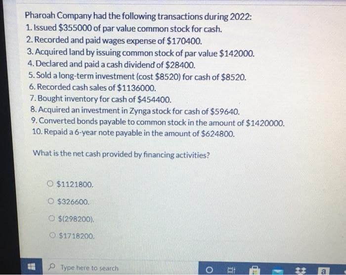 Pharoah Company had the following transactions during 2022:
1. Issued $355000 of par value common stock for cash.
2. Recorded and paid wages expense of $170400.
3. Acquired land by issuing common stock of par value $142000.
4. Declared and paid a cash dividend of $28400.
5. Sold a long-term investment (cost $8520) for cash of $8520.
6. Recorded cash sales of $1136000.
7. Bought inventory for cash of $454400.
8. Acquired an investment in Zynga stock for cash of $59640.
9. Converted bonds payable to common stock in the amount of $1420000.
10. Repaid a 6-year note payable in the amount of $624800.
What is the net cash provided by financing activities?
O $1121800.
O $326600.
O $(298200).
O $1718200.
Type here to search
O