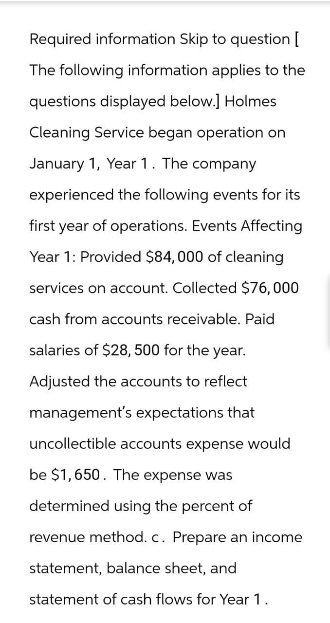 Required information Skip to question [
The following information applies to the
questions displayed below.] Holmes
Cleaning Service began operation on
January 1, Year 1. The company
experienced the following events for its
first year of operations. Events Affecting
Year 1: Provided $84, 000 of cleaning
services on account. Collected $76, 000
cash from accounts receivable. Paid
salaries of $28, 500 for the year.
Adjusted the accounts to reflect
management's expectations that
uncollectible accounts expense would
be $1,650. The expense was
determined using the percent of
revenue method. c. Prepare an income
statement, balance sheet, and
statement of cash flows for Year 1.