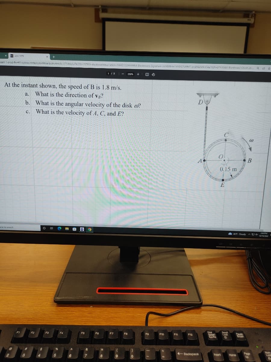 ub 299/7079
-east-1-prod-fleet02-xythos.cnntent.blackboardcdn.com/5c1270dbb6a74/299/70797X-Blackboard-Expiration=16662132000008X-Blackboard-Signature-imh6tRhba1dY0YSTLMMT prj8fGLfahl n5Aa7X2PvqY%3D&X-Blackboard-Client-id= Q 14
☆
At the instant shown, the speed of B is 1.8 m/s.
a. What is the direction of vB?
were to search.
F1
#
b. What is the angular velocity of the disk co?
c. What is the velocity of A, C, and E?
3
F2
$
4
O E
F3
C
%
5
F4
A
6
F5
&
7
9
F6
1/3
*
8
F7
(
9
250% +1 H$)
F8
0
F9
F10
F11
F12
D
A
+Backspace
Prik
Screen
Sys Ra
MAST
C
0
0.15 m
E
Insert
Scroll
Lock
46°F Cloudy
Pane
Home
Break
W
B
AD 4x
Page
Vo
2:04 PM
10/19/2022
Lock