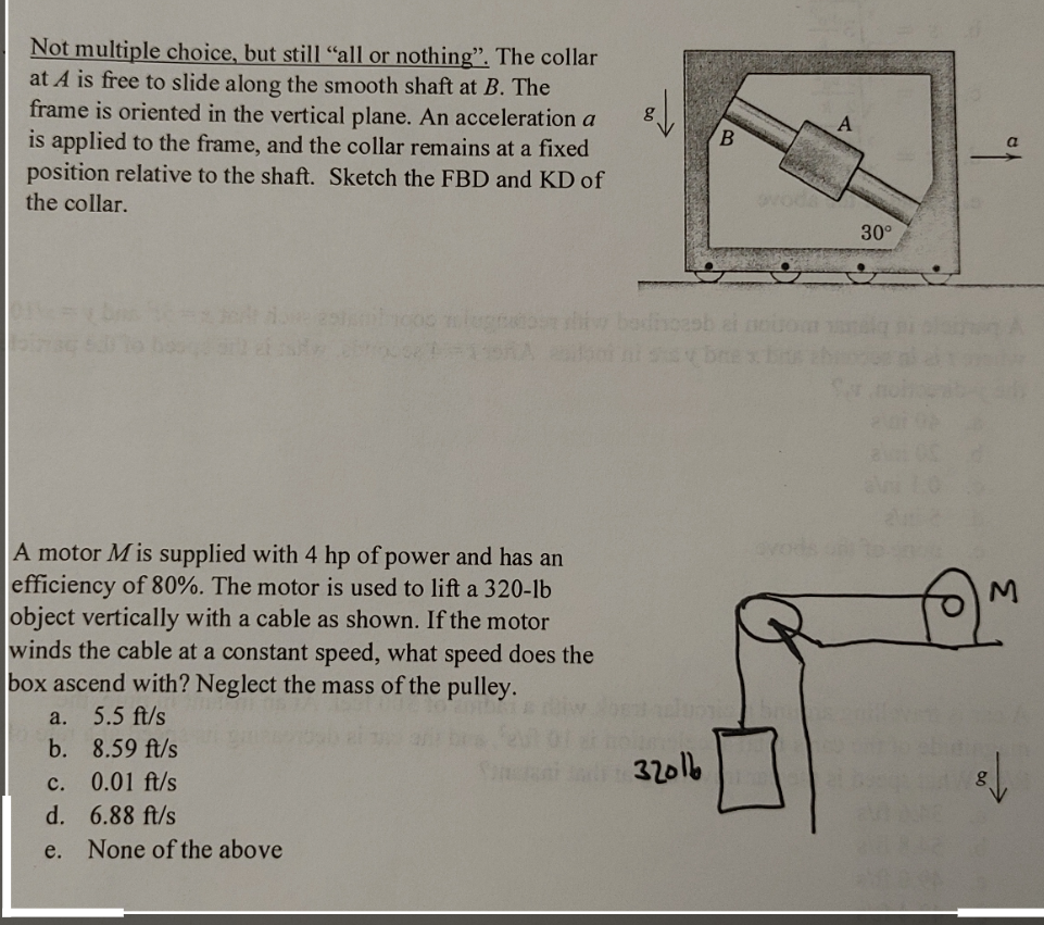 Not multiple choice, but still "all or nothing". The collar
at A is free to slide along the smooth shaft at B. The
frame is oriented in the vertical plane. An acceleration a
is applied to the frame, and the collar remains at a fixed
position relative to the shaft. Sketch the FBD and KD of
the collar.
pismb1000 lugn
Brod (4=115A
A motor M is supplied with 4 hp of power and has an
efficiency of 80%. The motor is used to lift a 320-lb
object vertically with a cable as shown. If the motor
winds the cable at a constant speed, what speed does the
box ascend with? Neglect the mass of the pulley.
5.5 ft/s
8.59 ft/s
c. 0.01 ft/s
d.
6.88 ft/s
e. None of the above
a.
b.
32016
B
ovoda
A
30°
M
fon