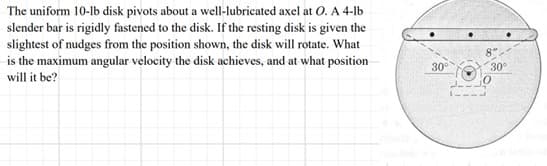 The uniform 10-lb disk pivots about a well-lubricated axel at O. A 4-lb
slender bar is rigidly fastened to the disk. If the resting disk is given the
slightest of nudges from the position shown, the disk will rotate. What
is the maximum angular velocity the disk achieves, and at what position
will it be?
30°
8"
30°