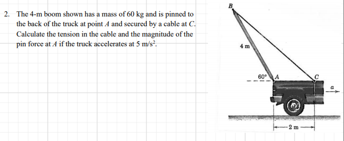 B.
2. The 4-m boom shown has a mass of 60 kg and is pinned to
the back of the truck at point A and secured by a cable at C.
Calculate the tension in the cable and the magnitude of the
pin force at 4 if the truck accelerates at 5 m/s?.
4 m
60°A
2 m
