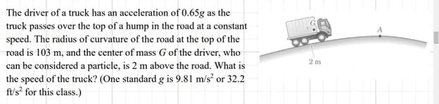 The driver of a truck has an acceleration of 0.65g as the
truck passes over the top of a hump in the road at a constant
speed. The radius of curvature of the road at the top of the
road is 103 m, and the center of mass G of the driver, who
can be considered a particle, is 2 m above the road. What is
the speed of the truck? (One standard g is 9.81 m/s² or 32.2
ft/s² for this class.)
2m