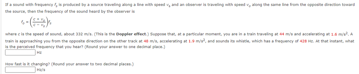 If a sound with frequency f, is produced by a source traveling along a line with speed vg and an observer is traveling with speed v, along the same line from the opposite direction toward
the source, then the frequency of the sound heard by the observer is
fo =
where c is the speed of sound, about 332 m/s. (This is the Doppler effect.) Suppose that, at a particular moment, you are in a train traveling at 44 m/s and accelerating at 1.6 m/s2. A
train is approaching you from the opposite direction on the other track at 48 m/s, accelerating at 1.9 m/s?, and sounds its whistle, which has a frequency of 428 Hz. At that instant, what
is the perceived frequency that you hear? (Round your answer to one decimal place.)
Hz
How fast is it changing? (Round your answer to two decimal places.)
Hz/s
