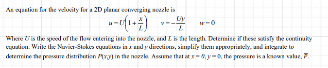 An equation for the velocity for a 2D planar converging nozzle is
Uy
u =U1+
w=0
L
Where U is the speed of the flow entering into the nozzle, and L is the length. Determine if these satisfy the continuity
equation. Write the Navier-Stokes equations in x and y directions, simplify them appropriately, and integrate to
determine the pressure distribution P(x.y) in the nozzle. Assume that at x = 0, y = 0, the pressure is a known value, P.
