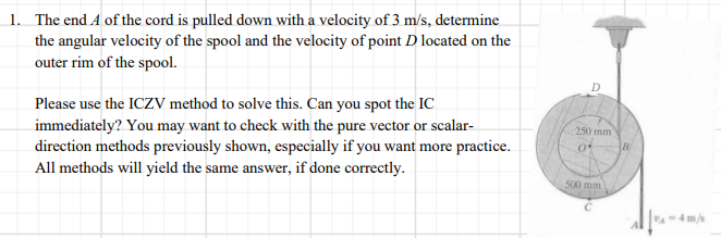 1. The end A of the cord is pulled down with a velocity of 3 m/s, determine
the angular velocity of the spool and the velocity of point D located on the
outer rim of the spool.
Please use the ICZV method to solve this. Can you spot the IC
immediately? You may want to check with the pure vector or scalar-
direction methods previously shown, especially if you want more practice.
All methods will yield the same answer, if done correctly.
250 mm
500 mm
-4 m/s
