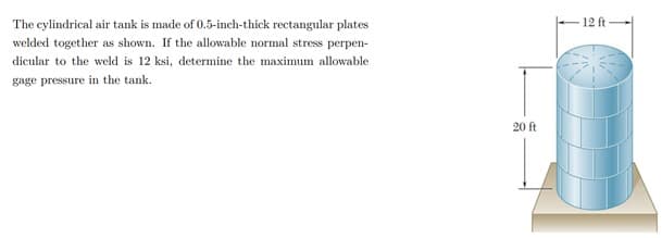 The cylindrical air tank is made of 0.5-inch-thick rectangular plates
12 ft
welded together as shown. If the allowable normal stress perpen-
dicular to the weld is 12 ksi, determine the maximum allowable
gage pressure in the tank.
20 ft
