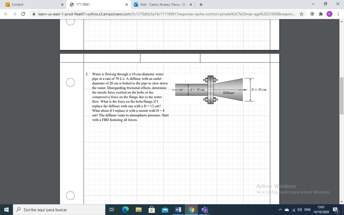Content
O 17119961
O Mail - Castro Alvarez, Flavio - Ou x
A learn-us-east-1-prod-fleet01-xythos.s3.amazonaws.com/5c1270dbb5a74/17119961?response-cache-control=private%2C%20max-age%3D21600&respon. ☆
Water is flowing through a 10-cm-diameter water
pipe at a rate of 70 L/s. A diffuser with an outlet
2.
diameter of 20 cm is bolted to the pipe to slow down
the water. Disregarding frictional effects, determine
D = 20 cm
-d = 10 cm
the tensile force exerted on the bolts or the
Diffuser
compressive force on the flange due to the water
flow. What is the force on the bolts/flange if I
replace the diffuser with one with a D= 12 cm?
What about if I replace it with a nozzle with D= 8
cm? The diffuser vents to atmospheric pressure. Start
with a FBD featuring all forces.
Activar Windows
Ve a Configuración para activar Windows.
13:01
P Escribe aquí para buscar
a ) ENG
14/10/2020
近
