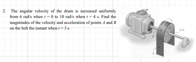 2. The angular velocity of the drum is increased uniformly
from 6 rad/s when t = 0 to 10 rad/s when t = 4 s. Find the
magnitudes of the velocity and acceleration of points A and B
on the belt the instant when t = 3 s.
4 in.
