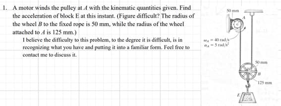 1. A motor winds the pulley at A with the kinematic quantities given. Find
the acceleration of block E at this instant. (Figure difficult? The radius of
the wheel B to the fixed rope is 50 mm, while the radius of the wheel
attached to A is 125 mm.)
I believe the difficulty to this problem, to the degree it is difficult, is in
recognizing what you have and putting it into a familiar form. Feel free to
contact me to discuss it.
50 mm
A-40 rad/s
4-5 rad/²
50 mm
B
125 mm