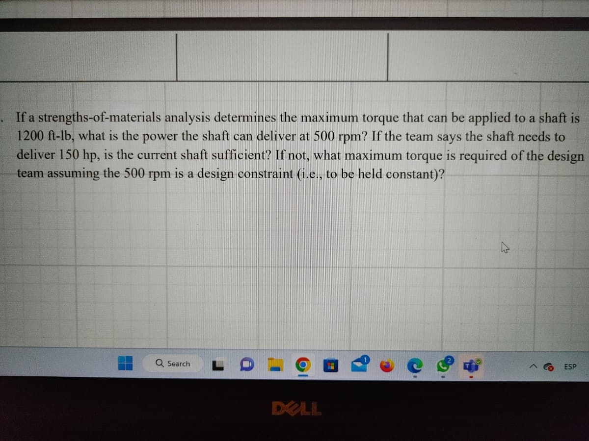 If a strengths-of-materials analysis determines the maximum torque that can be applied to a shaft is
1200 ft-lb, what is the power the shaft can deliver at 500 rpm? If the team says the shaft needs to
deliver 150 hp, is the current shaft sufficient? If not, what maximum torque is required of the design
team assuming the 500 rpm is a design constraint (i.e., to be held constant)?
Q Search
DELL
4
ESP