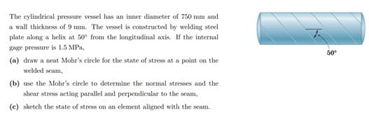 The cylindrical pressure vessel has an inner diameter of 750 mm and
a wall thickness of 9 mm. The vessel is constructed by welding steel
plate along a helix at 50° from the longitudinal axis. If the internal
gage pressure is 1.5 MPa,
50
(a) draw a neat Mohr's circle for the state of stress at a point on the
welded seam,
(b) use the Mohr's circle to determine the normal stresses and the
shear stress acting parallel and perpendicular to the seam,
(c) sketch the state of stress on an element aligned with the seam.
