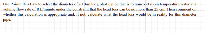 Use Poiseuille's Law to select the diameter of a 10-m long plastic pipe that is to transport room temperature water at a
volume flow rate of 8 L/minute under the constraint that the head loss can be no more than 25 cm. Then comment on
whether this calculation is appropriate and, if not, calculate what the head loss would be in reality for this diameter
pipe.
