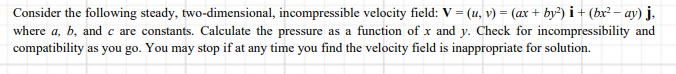 Consider the following steady, two-dimensional, incompressible velocity field: V = (u, v) = (ax + by²) i + (bx² – ay) j.
where a, b, and c are constants. Calculate the pressure as a function of x and y. Check for incompressibility and
compatibility as you go. You may stop if at any time you find the velocity field is inappropriate for solution.
