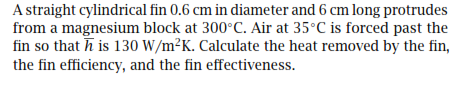 A straight cylindrical fin 0.6 cm in diameter and 6 cm long protrudes
from a magnesium block at 300°C. Air at 35°C is forced past the
fin so that h is 130 W/m²K. Calculate the heat removed by the fin,
the fin efficiency, and the fin effectiveness.
