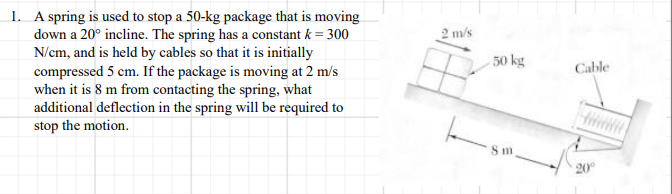 1. A spring is used to stop a 50-kg package that is moving
down a 20° incline. The spring has a constant k = 300
N/cm, and is held by cables so that it is initially
compressed 5 cm. If the package is moving at 2 m/s
when it is 8 m from contacting the spring, what
additional deflection in the spring will be required to
stop the motion.
2 m/s
50 kg
Cable
HiiN
20°
