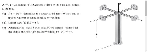 A W14 x 38 column of A992 steel is fixed at its base and pinned
at its top.
(a) If L = 22 ft, determine the largest axial force P that can be
applied without causing buckling or yielding.
(b) Repeat part (a) if L = 8 ft.
(c) Determine the length L such that Euler's critical load for buck-
ling equals the load that causes yielding; i.e., Per = Py.
