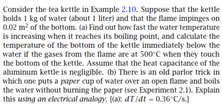 Consider the tea kettle in Example 2.10. Suppose that the kettle
holds 1 kg of water (about 1 liter) and that the flame impinges on
0.02 m? of the bottom. (a) Find out how fast the water temperature
is increasing when it reaches its boiling point, and calculate the
temperature of the bottom of the kettle immediately below the
water if the gases from the flame are at 500°C when they touch
the bottom of the kettle. Assume that the heat capacitance of the
aluminum kettle is negligible. (b) There is an old parlor trick in
which one puts a paper cup of water over an open flame and boils
the water without burning the paper (see Experiment 2.1). Explain
this using an electrical analogy. [(a): dT[dt = 0.36°C/s.]
