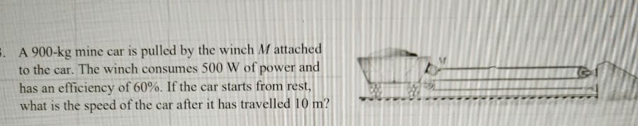 . A 900-kg mine car is pulled by the winch M attached
to the car. The winch consumes 500 W of power and
has an efficiency of 60%. If the car starts from rest,
what is the speed of the car after it has travelled 10 m?
DE