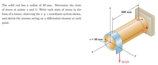 The solid rod has a radius of 30 mm. Determine the state
of stress at points a and b. Write each state of stress in the
500 mm
form of a tensor, observing the z y-z coordinate system shown,
and sketch the stresses acting on a differential element at cach
point.
e= 30 mm
10 kN
